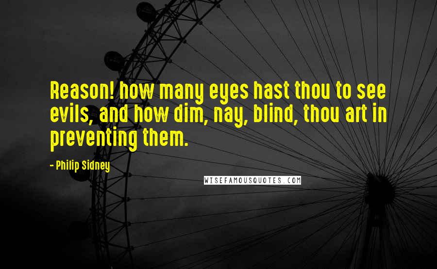 Philip Sidney Quotes: Reason! how many eyes hast thou to see evils, and how dim, nay, blind, thou art in preventing them.