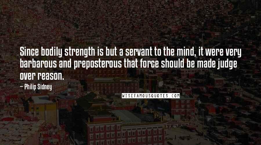 Philip Sidney Quotes: Since bodily strength is but a servant to the mind, it were very barbarous and preposterous that force should be made judge over reason.