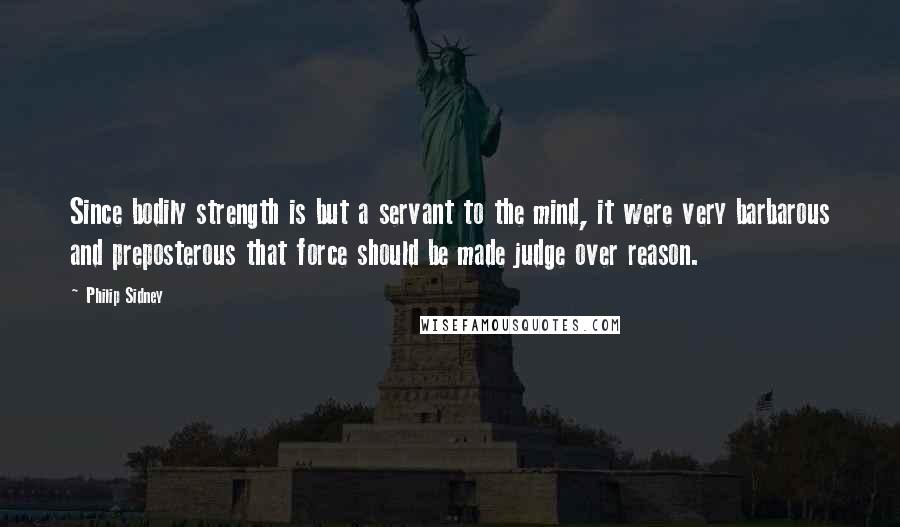 Philip Sidney Quotes: Since bodily strength is but a servant to the mind, it were very barbarous and preposterous that force should be made judge over reason.