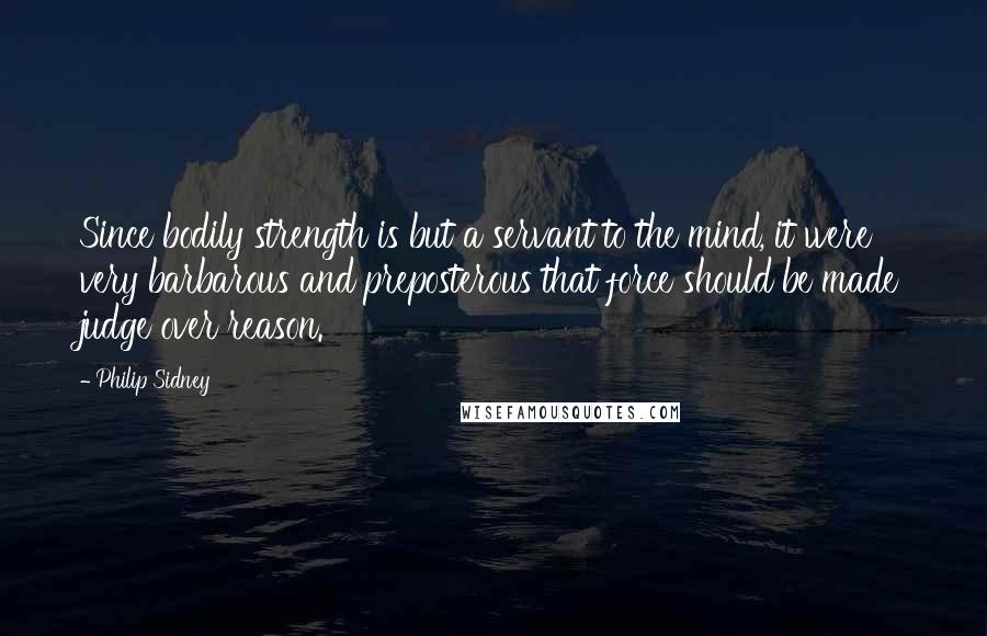 Philip Sidney Quotes: Since bodily strength is but a servant to the mind, it were very barbarous and preposterous that force should be made judge over reason.