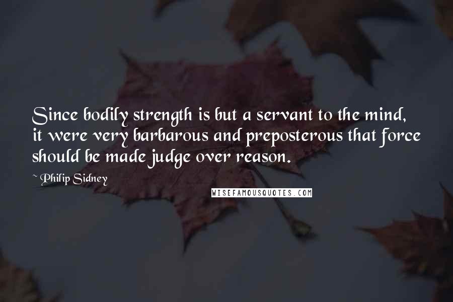 Philip Sidney Quotes: Since bodily strength is but a servant to the mind, it were very barbarous and preposterous that force should be made judge over reason.