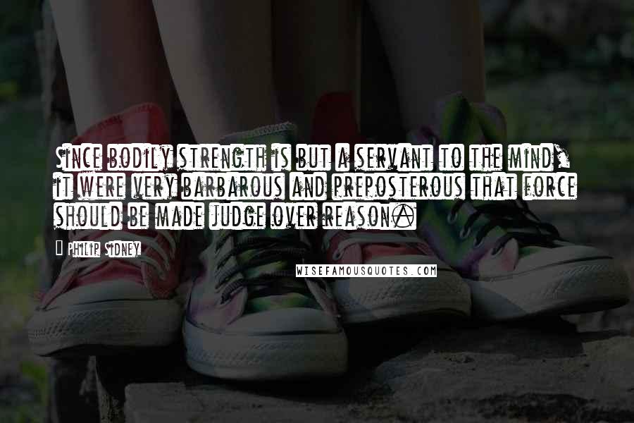 Philip Sidney Quotes: Since bodily strength is but a servant to the mind, it were very barbarous and preposterous that force should be made judge over reason.