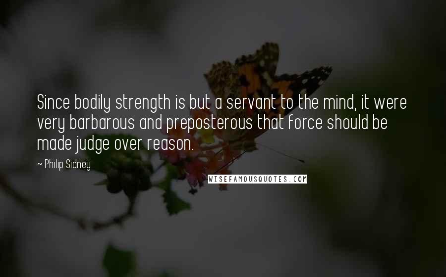 Philip Sidney Quotes: Since bodily strength is but a servant to the mind, it were very barbarous and preposterous that force should be made judge over reason.