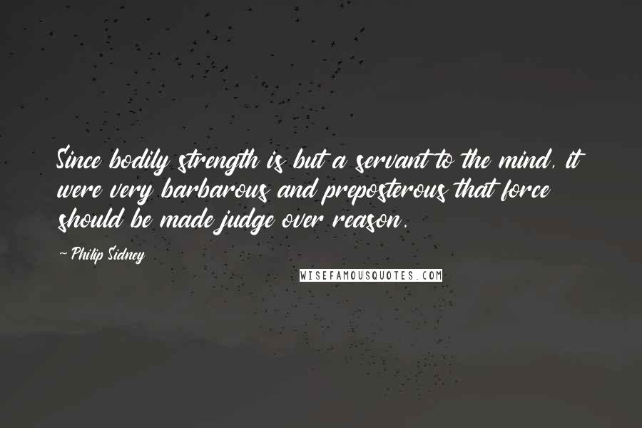 Philip Sidney Quotes: Since bodily strength is but a servant to the mind, it were very barbarous and preposterous that force should be made judge over reason.