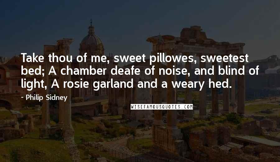 Philip Sidney Quotes: Take thou of me, sweet pillowes, sweetest bed; A chamber deafe of noise, and blind of light, A rosie garland and a weary hed.
