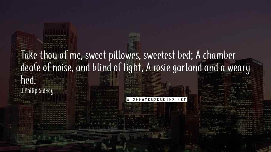 Philip Sidney Quotes: Take thou of me, sweet pillowes, sweetest bed; A chamber deafe of noise, and blind of light, A rosie garland and a weary hed.