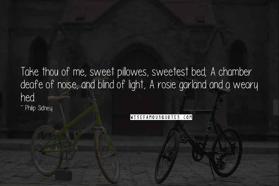 Philip Sidney Quotes: Take thou of me, sweet pillowes, sweetest bed; A chamber deafe of noise, and blind of light, A rosie garland and a weary hed.
