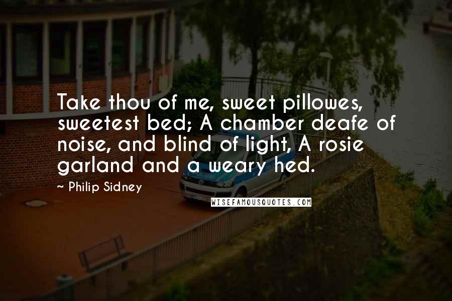 Philip Sidney Quotes: Take thou of me, sweet pillowes, sweetest bed; A chamber deafe of noise, and blind of light, A rosie garland and a weary hed.