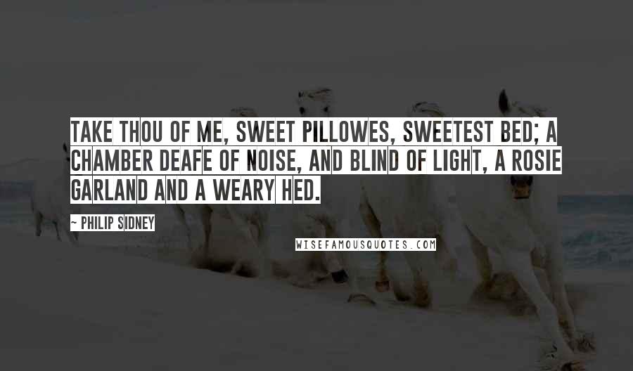 Philip Sidney Quotes: Take thou of me, sweet pillowes, sweetest bed; A chamber deafe of noise, and blind of light, A rosie garland and a weary hed.