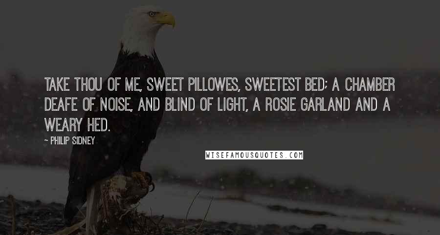 Philip Sidney Quotes: Take thou of me, sweet pillowes, sweetest bed; A chamber deafe of noise, and blind of light, A rosie garland and a weary hed.