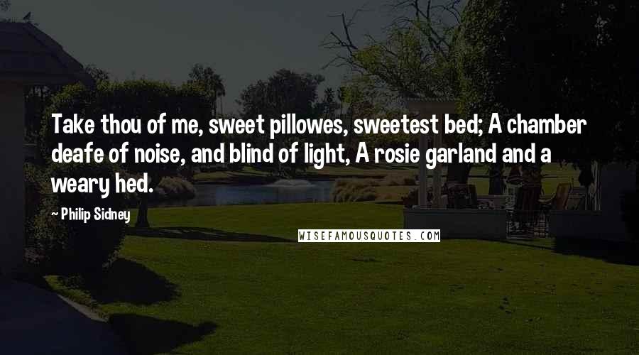 Philip Sidney Quotes: Take thou of me, sweet pillowes, sweetest bed; A chamber deafe of noise, and blind of light, A rosie garland and a weary hed.