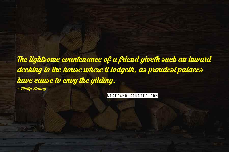 Philip Sidney Quotes: The lightsome countenance of a friend giveth such an inward decking to the house where it lodgeth, as proudest palaces have cause to envy the gilding.