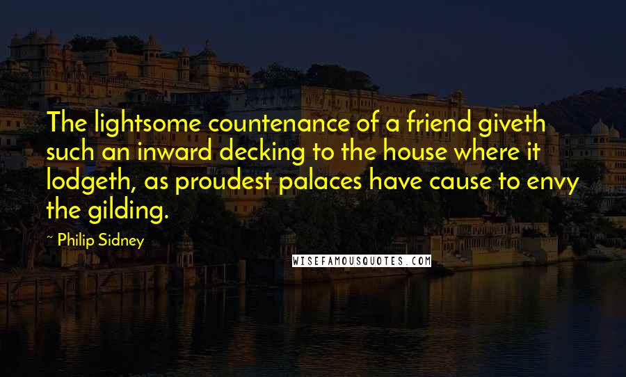 Philip Sidney Quotes: The lightsome countenance of a friend giveth such an inward decking to the house where it lodgeth, as proudest palaces have cause to envy the gilding.