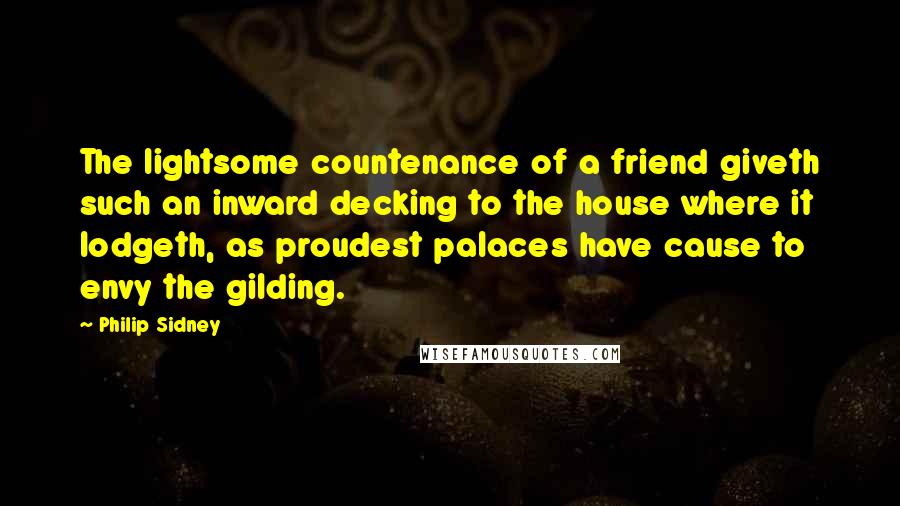 Philip Sidney Quotes: The lightsome countenance of a friend giveth such an inward decking to the house where it lodgeth, as proudest palaces have cause to envy the gilding.