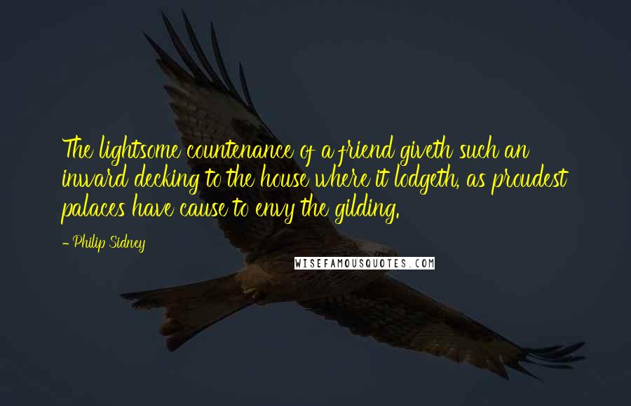 Philip Sidney Quotes: The lightsome countenance of a friend giveth such an inward decking to the house where it lodgeth, as proudest palaces have cause to envy the gilding.