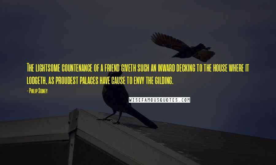 Philip Sidney Quotes: The lightsome countenance of a friend giveth such an inward decking to the house where it lodgeth, as proudest palaces have cause to envy the gilding.