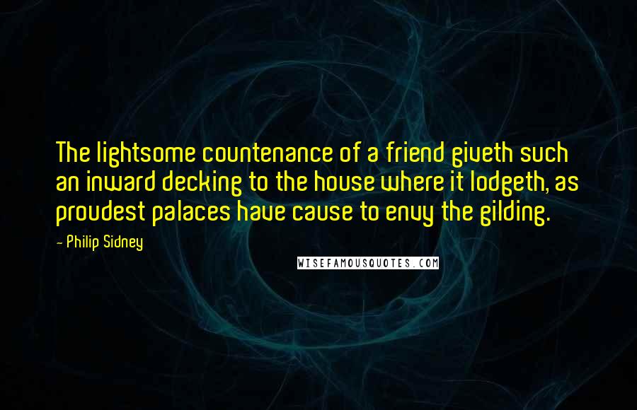 Philip Sidney Quotes: The lightsome countenance of a friend giveth such an inward decking to the house where it lodgeth, as proudest palaces have cause to envy the gilding.