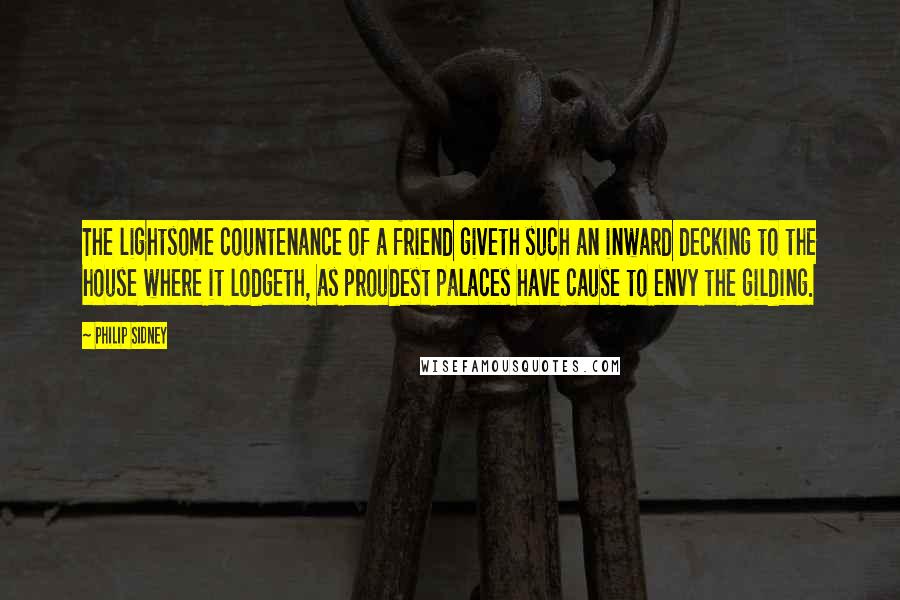 Philip Sidney Quotes: The lightsome countenance of a friend giveth such an inward decking to the house where it lodgeth, as proudest palaces have cause to envy the gilding.