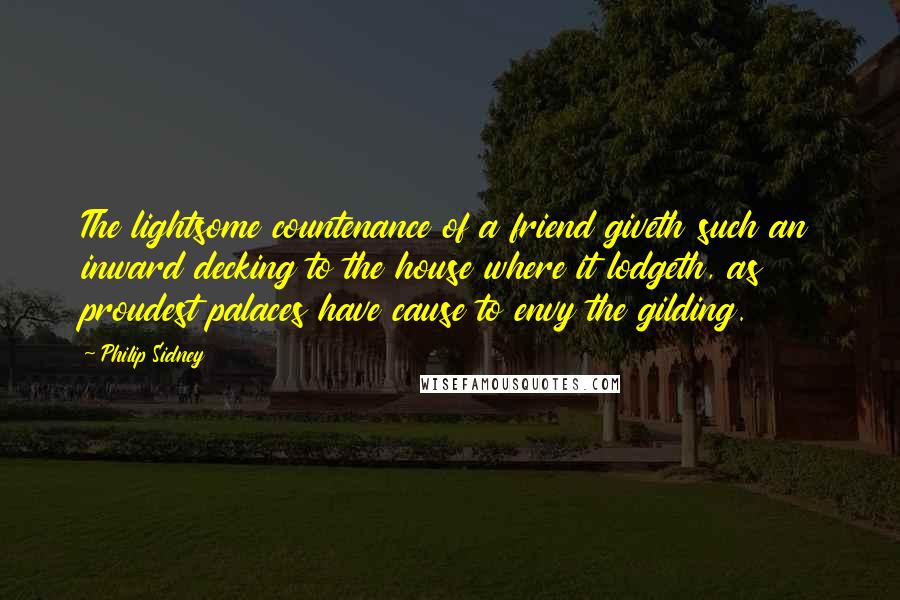 Philip Sidney Quotes: The lightsome countenance of a friend giveth such an inward decking to the house where it lodgeth, as proudest palaces have cause to envy the gilding.