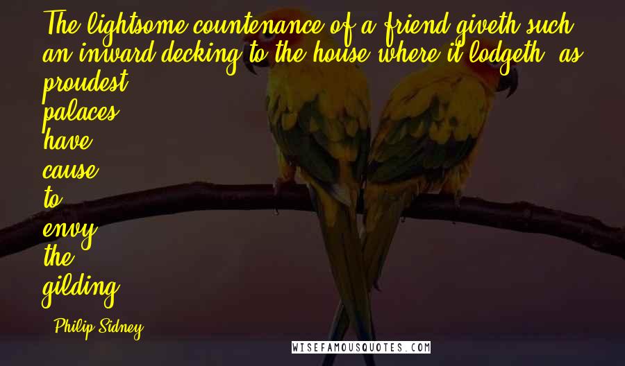 Philip Sidney Quotes: The lightsome countenance of a friend giveth such an inward decking to the house where it lodgeth, as proudest palaces have cause to envy the gilding.