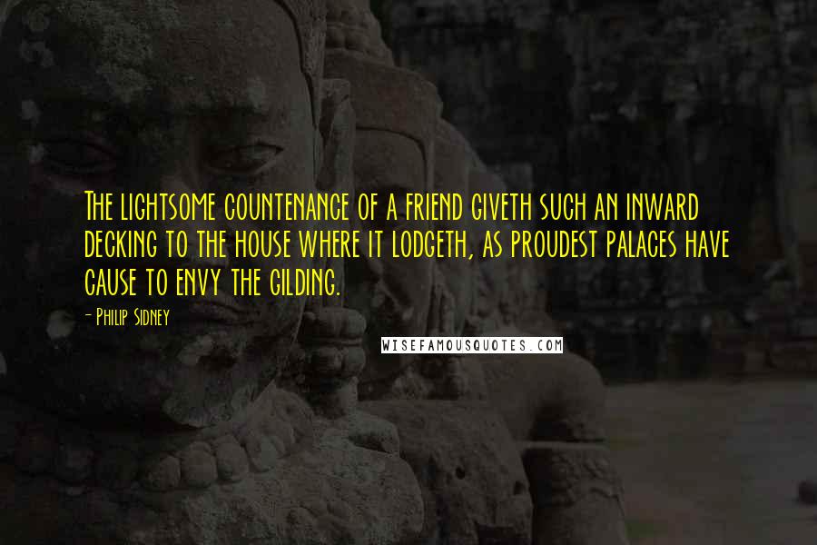 Philip Sidney Quotes: The lightsome countenance of a friend giveth such an inward decking to the house where it lodgeth, as proudest palaces have cause to envy the gilding.