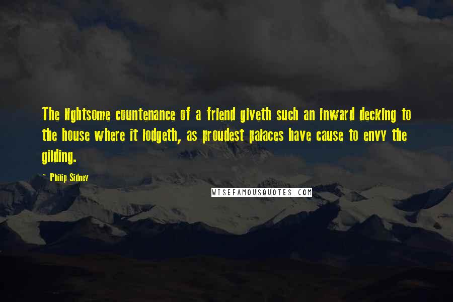 Philip Sidney Quotes: The lightsome countenance of a friend giveth such an inward decking to the house where it lodgeth, as proudest palaces have cause to envy the gilding.