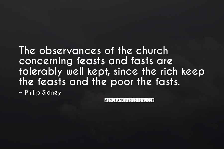 Philip Sidney Quotes: The observances of the church concerning feasts and fasts are tolerably well kept, since the rich keep the feasts and the poor the fasts.