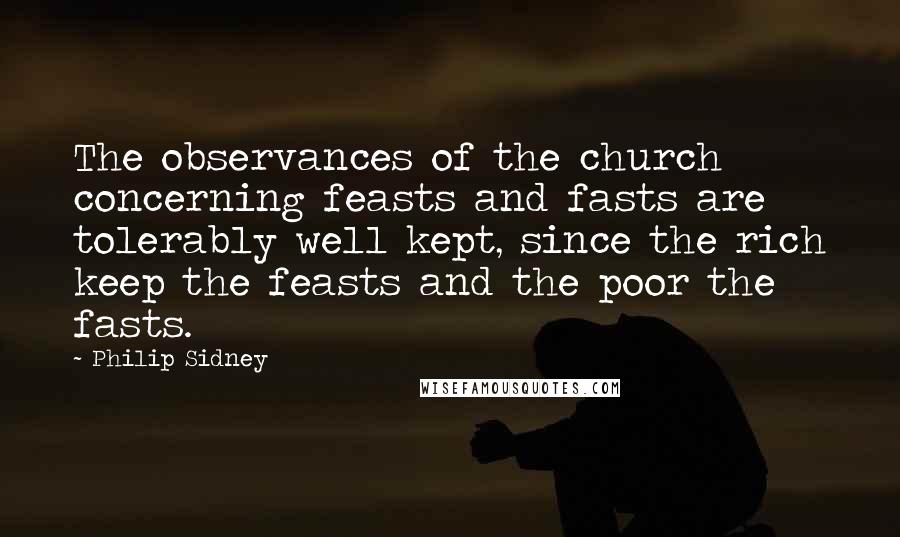 Philip Sidney Quotes: The observances of the church concerning feasts and fasts are tolerably well kept, since the rich keep the feasts and the poor the fasts.