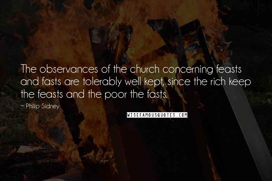 Philip Sidney Quotes: The observances of the church concerning feasts and fasts are tolerably well kept, since the rich keep the feasts and the poor the fasts.