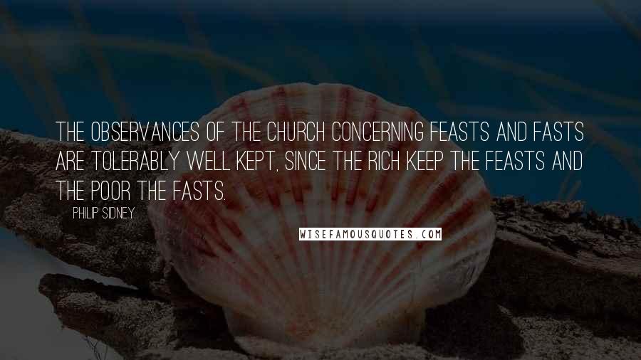 Philip Sidney Quotes: The observances of the church concerning feasts and fasts are tolerably well kept, since the rich keep the feasts and the poor the fasts.