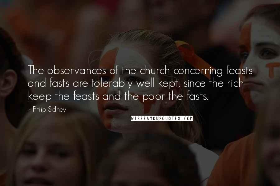 Philip Sidney Quotes: The observances of the church concerning feasts and fasts are tolerably well kept, since the rich keep the feasts and the poor the fasts.