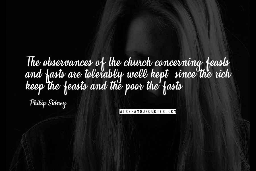 Philip Sidney Quotes: The observances of the church concerning feasts and fasts are tolerably well kept, since the rich keep the feasts and the poor the fasts.