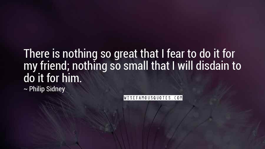 Philip Sidney Quotes: There is nothing so great that I fear to do it for my friend; nothing so small that I will disdain to do it for him.