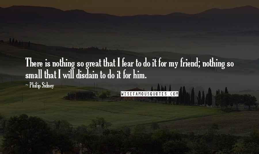 Philip Sidney Quotes: There is nothing so great that I fear to do it for my friend; nothing so small that I will disdain to do it for him.