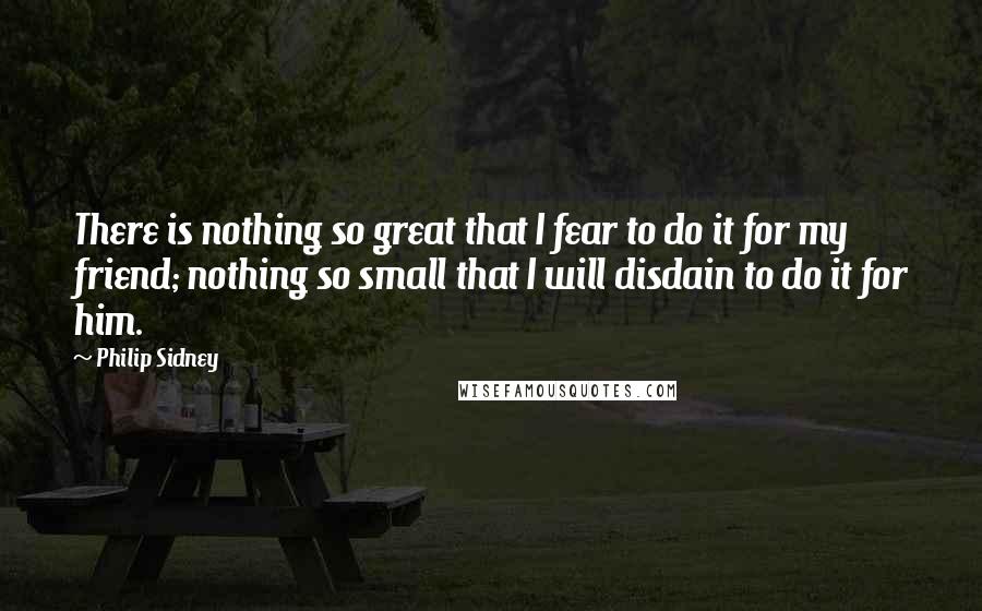 Philip Sidney Quotes: There is nothing so great that I fear to do it for my friend; nothing so small that I will disdain to do it for him.