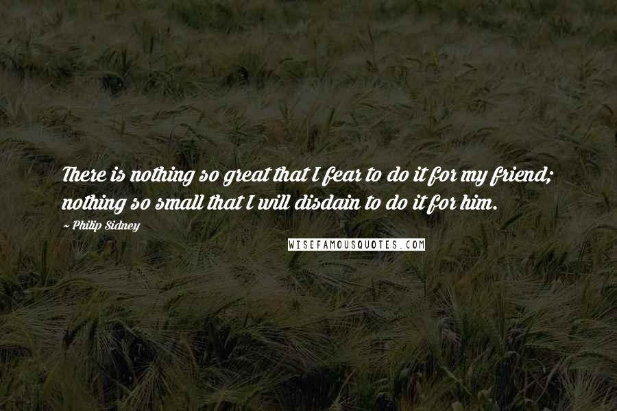 Philip Sidney Quotes: There is nothing so great that I fear to do it for my friend; nothing so small that I will disdain to do it for him.