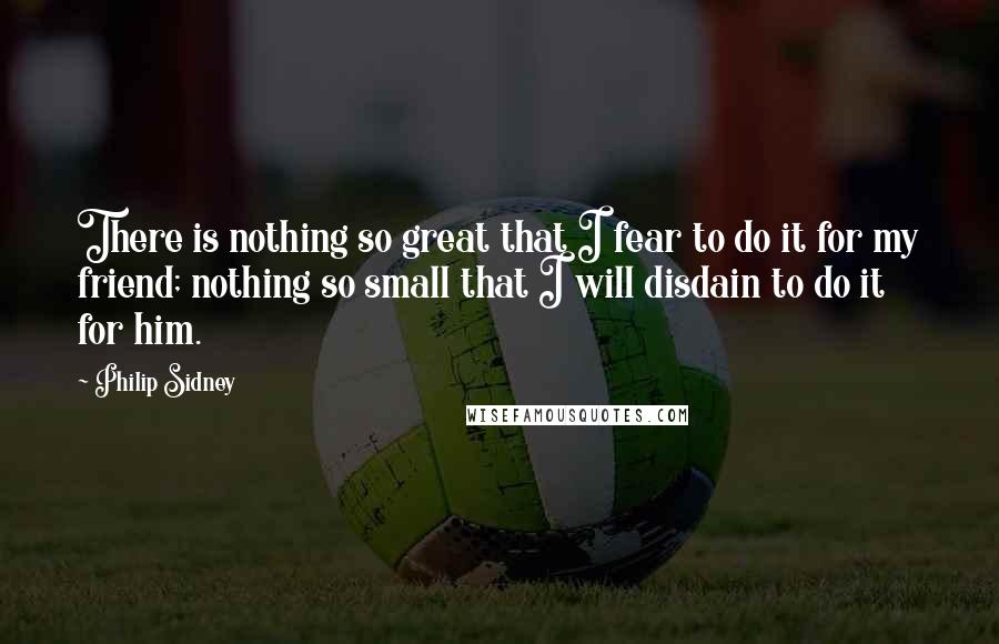 Philip Sidney Quotes: There is nothing so great that I fear to do it for my friend; nothing so small that I will disdain to do it for him.