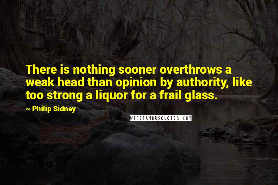 Philip Sidney Quotes: There is nothing sooner overthrows a weak head than opinion by authority, like too strong a liquor for a frail glass.