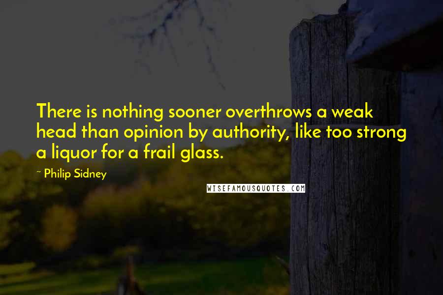 Philip Sidney Quotes: There is nothing sooner overthrows a weak head than opinion by authority, like too strong a liquor for a frail glass.