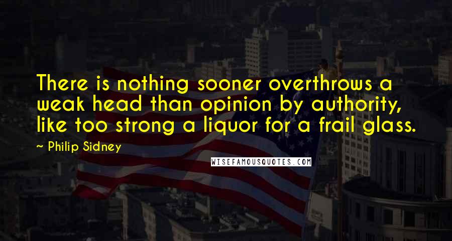 Philip Sidney Quotes: There is nothing sooner overthrows a weak head than opinion by authority, like too strong a liquor for a frail glass.