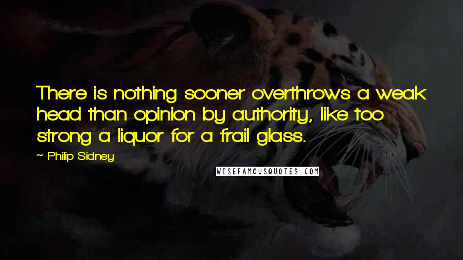 Philip Sidney Quotes: There is nothing sooner overthrows a weak head than opinion by authority, like too strong a liquor for a frail glass.