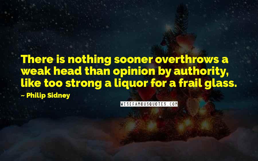 Philip Sidney Quotes: There is nothing sooner overthrows a weak head than opinion by authority, like too strong a liquor for a frail glass.