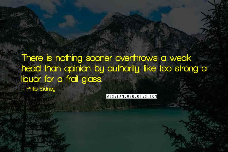 Philip Sidney Quotes: There is nothing sooner overthrows a weak head than opinion by authority, like too strong a liquor for a frail glass.