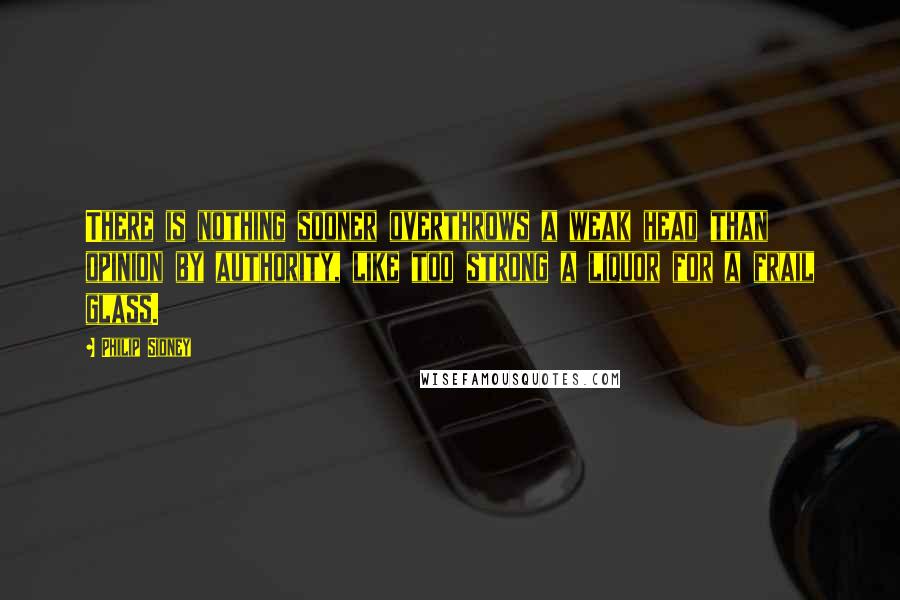 Philip Sidney Quotes: There is nothing sooner overthrows a weak head than opinion by authority, like too strong a liquor for a frail glass.