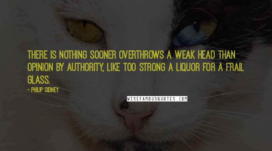 Philip Sidney Quotes: There is nothing sooner overthrows a weak head than opinion by authority, like too strong a liquor for a frail glass.