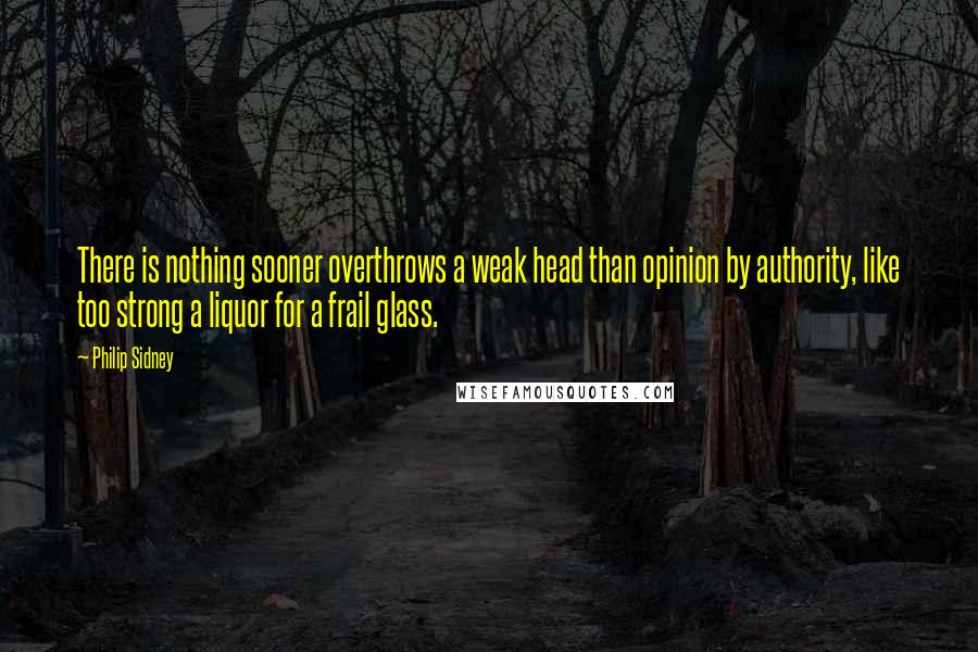 Philip Sidney Quotes: There is nothing sooner overthrows a weak head than opinion by authority, like too strong a liquor for a frail glass.