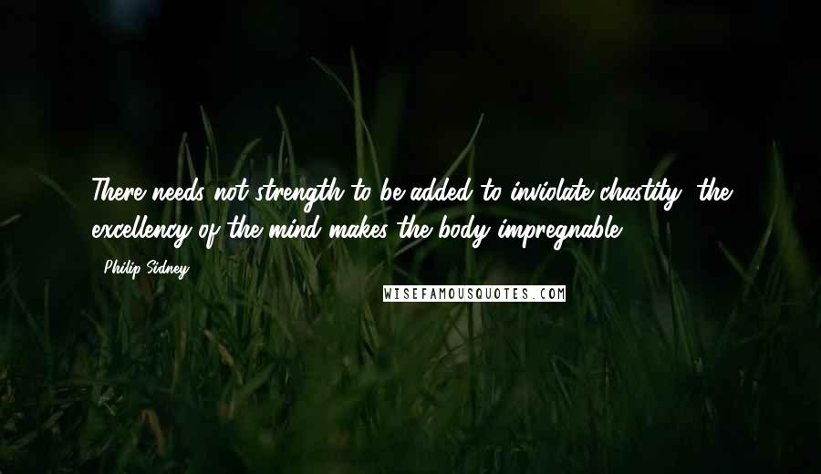 Philip Sidney Quotes: There needs not strength to be added to inviolate chastity; the excellency of the mind makes the body impregnable.