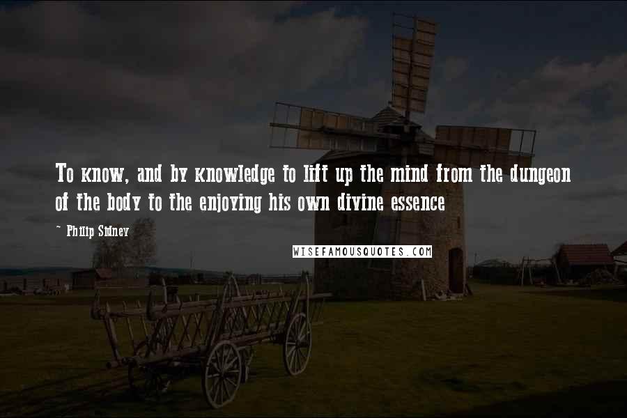 Philip Sidney Quotes: To know, and by knowledge to lift up the mind from the dungeon of the body to the enjoying his own divine essence