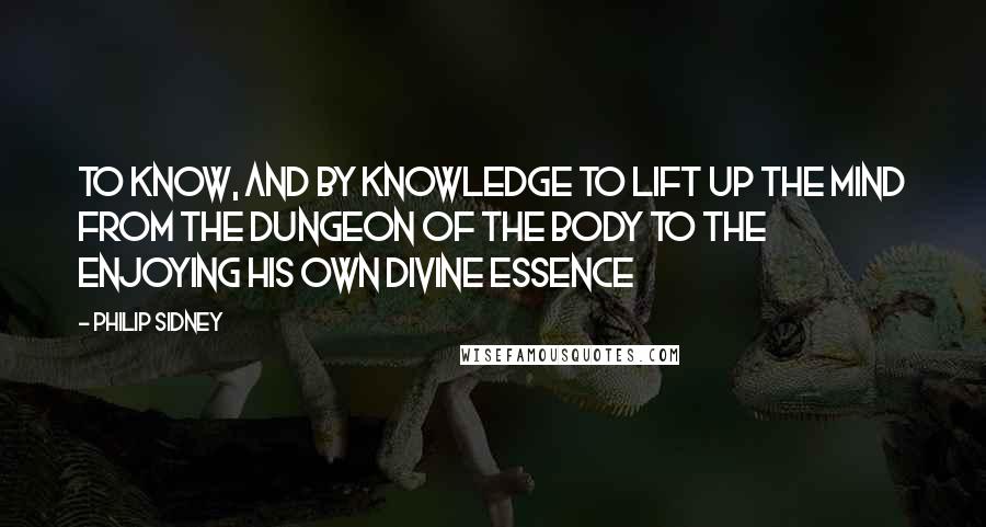 Philip Sidney Quotes: To know, and by knowledge to lift up the mind from the dungeon of the body to the enjoying his own divine essence