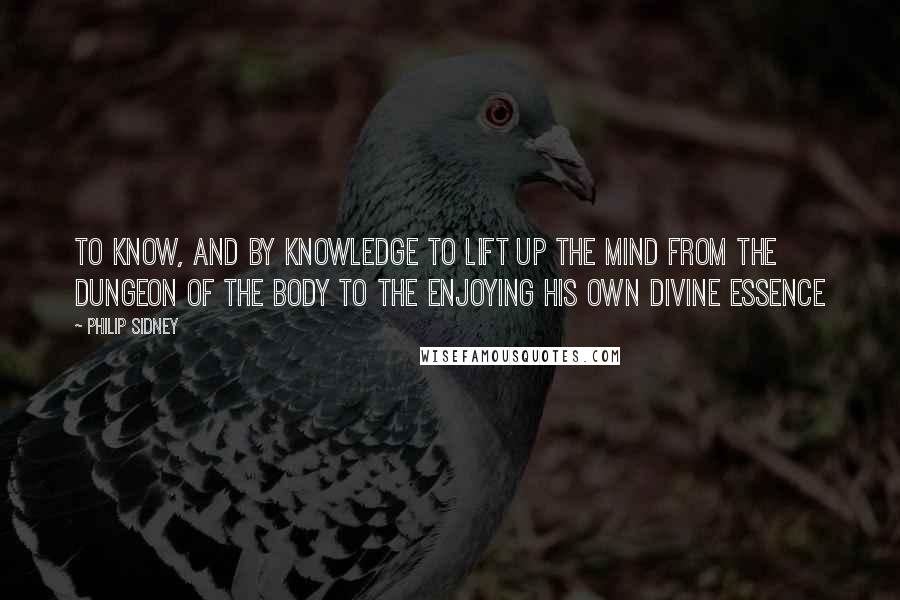 Philip Sidney Quotes: To know, and by knowledge to lift up the mind from the dungeon of the body to the enjoying his own divine essence